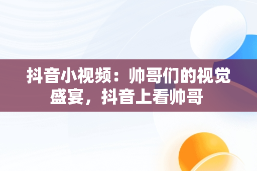 抖音小视频：帅哥们的视觉盛宴，抖音上看帅哥 