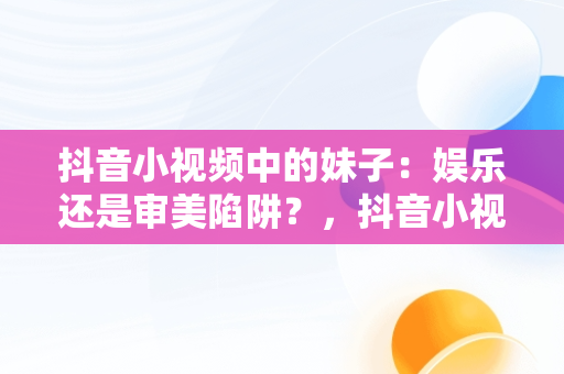 抖音小视频中的妹子：娱乐还是审美陷阱？，抖音小视频观看妹子的视频 