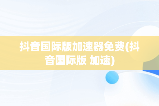 抖音国际版加速器免费(抖音国际版 加速)