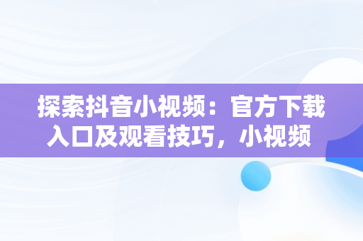 探索抖音小视频：官方下载入口及观看技巧，小视频 抖音 官方网站 