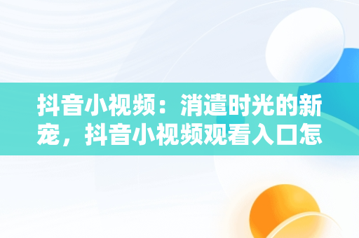 抖音小视频：消遣时光的新宠，抖音小视频观看入口怎么找 