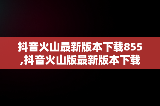 抖音火山最新版本下载855,抖音火山版最新版本下载