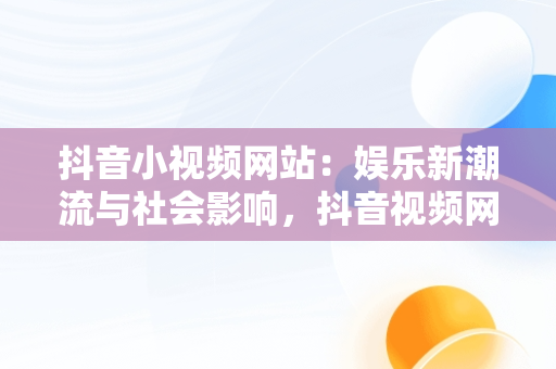 抖音小视频网站：娱乐新潮流与社会影响，抖音视频网站解析 