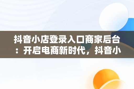 抖音小店登录入口商家后台：开启电商新时代，抖音小店 登录 