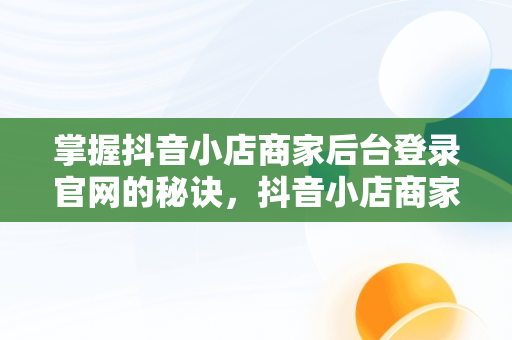 掌握抖音小店商家后台登录官网的秘诀，抖音小店商家登陆入口 