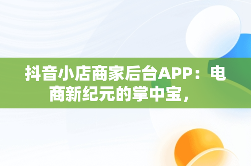 抖音小店商家后台APP：电商新纪元的掌中宝， 