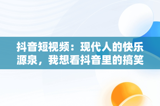 抖音短视频：现代人的快乐源泉，我想看抖音里的搞笑片 