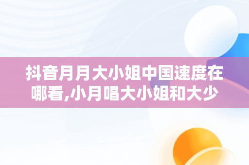 抖音月月大小姐中国速度在哪看,小月唱大小姐和大少爷的反派生涯