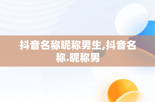 抖音名称昵称男生,抖音名称.昵称男