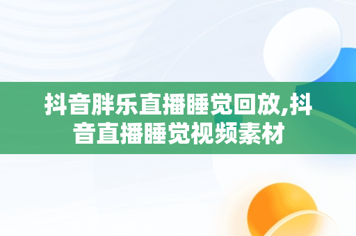 抖音胖乐直播睡觉回放,抖音直播睡觉视频素材