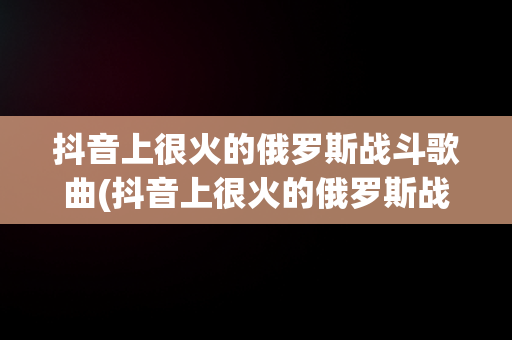 抖音上很火的俄罗斯战斗歌曲(抖音上很火的俄罗斯战斗歌曲有哪些)