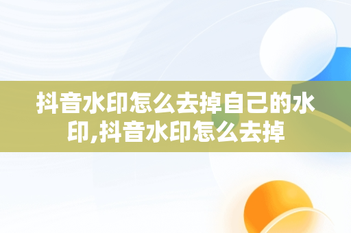 抖音水印怎么去掉自己的水印,抖音水印怎么去掉