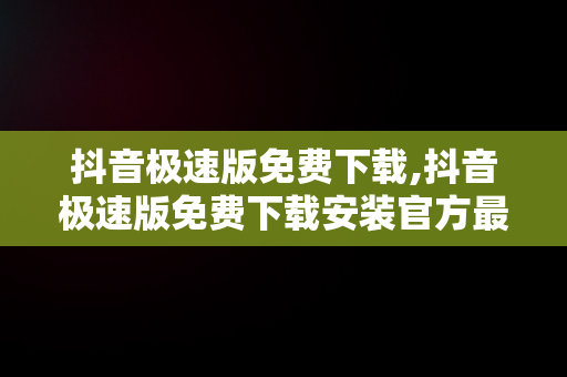 抖音极速版免费下载,抖音极速版免费下载安装官方最新版