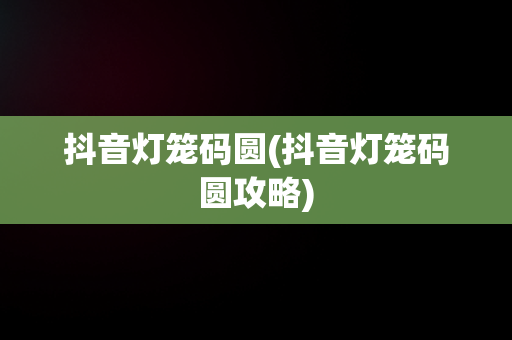 抖音灯笼码圆(抖音灯笼码圆攻略)