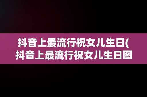 抖音上最流行祝女儿生日(抖音上最流行祝女儿生日图片) 抖音上最流行祝女儿生日(抖音上最流行祝女儿生日图片)