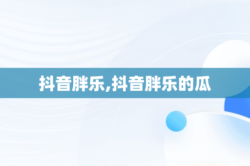 抖音胖乐,抖音胖乐的瓜 抖音胖乐,抖音胖乐的瓜