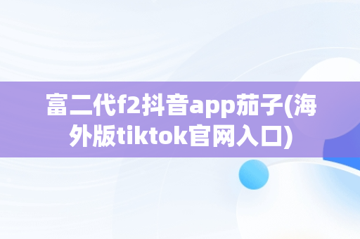 富二代f2抖音app茄子(海外版tiktok官网入口) 富二代f2抖音app茄子(海外版tiktok官网入口)