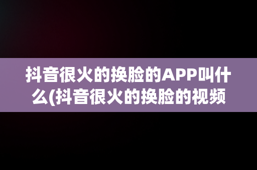 抖音很火的换脸的APP叫什么(抖音很火的换脸的视频叫什么)