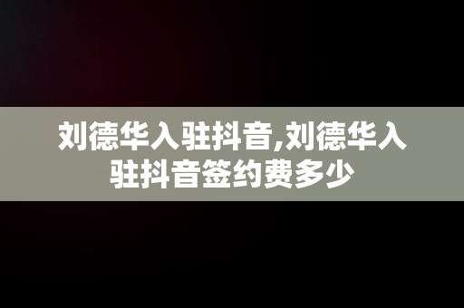 刘德华入驻抖音,刘德华入驻抖音签约费多少