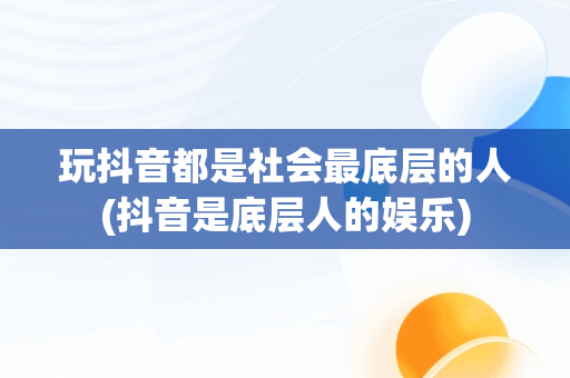 玩抖音都是社会最底层的人(抖音是底层人的娱乐)