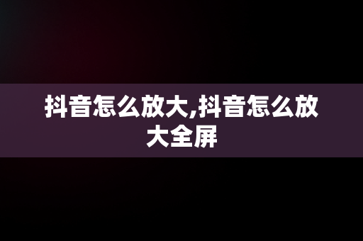 抖音怎么放大,抖音怎么放大全屏 抖音怎么放大,抖音怎么放大全屏