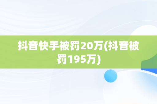 抖音快手被罚20万(抖音被罚195万)