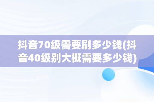抖音70级需要刷多少钱(抖音40级别大概需要多少钱) 抖音70级需要刷多少钱(抖音40级别大概需要多少钱)