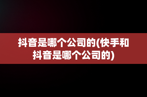 抖音是哪个公司的(快手和抖音是哪个公司的)
