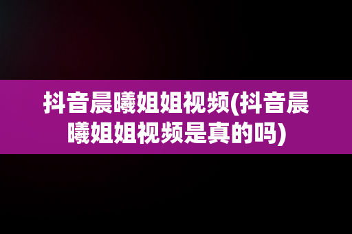 抖音晨曦姐姐视频(抖音晨曦姐姐视频是真的吗)