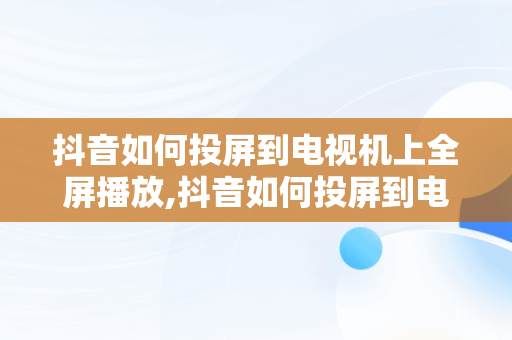 抖音如何投屏到电视机上全屏播放,抖音如何投屏到电视机上全屏播放是竖屏怎么调整为横屏