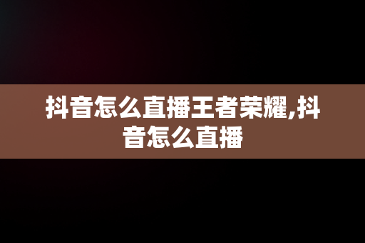 抖音怎么直播王者荣耀,抖音怎么直播