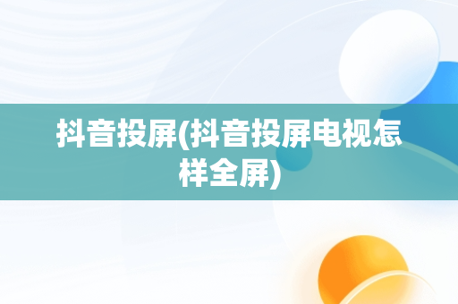 抖音投屏(抖音投屏电视怎样全屏)