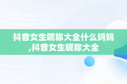抖音女生昵称大全什么妈妈,抖音女生昵称大全