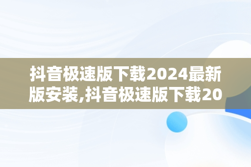 抖音极速版下载2024最新版安装,抖音极速版下载2024最新版安装抖音极速版,抖音极速版