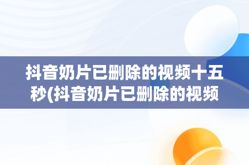抖音奶片已删除的视频十五秒(抖音奶片已删除的视频百度网盘)