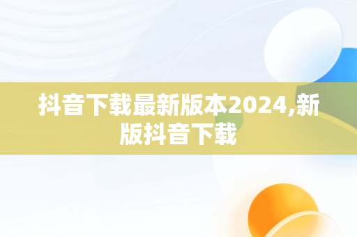 抖音下载最新版本2024,新版抖音下载