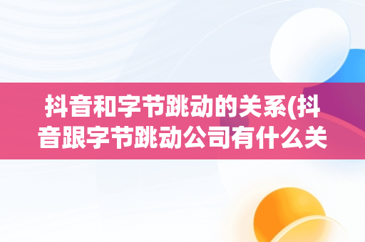 抖音和字节跳动的关系(抖音跟字节跳动公司有什么关系)
