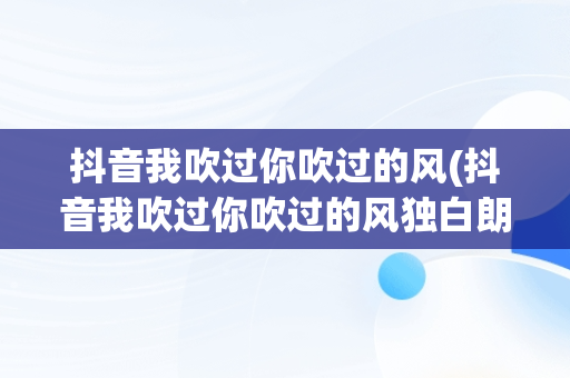 抖音我吹过你吹过的风(抖音我吹过你吹过的风独白朗诵)