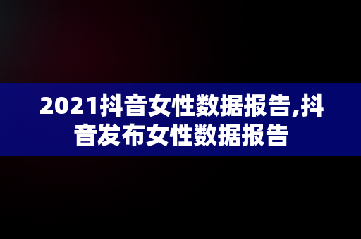 2021抖音女性数据报告,抖音发布女性数据报告