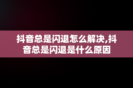 抖音总是闪退怎么解决,抖音总是闪退是什么原因