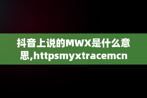 抖音上说的MWX是什么意思,httpsmyxtracemcn