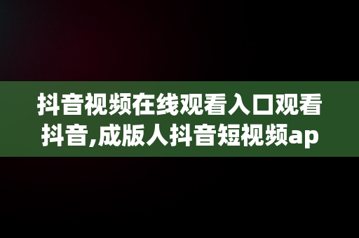 抖音视频在线观看入口观看抖音,成版人抖音短视频app下载