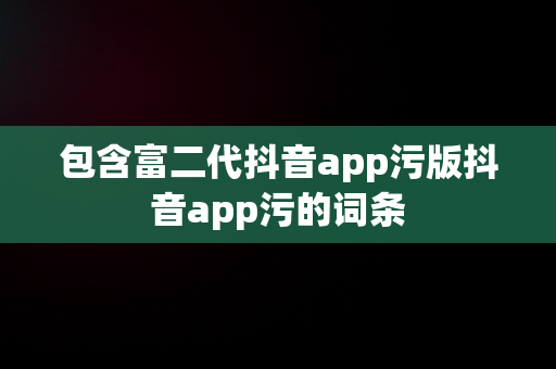 包含富二代抖音app污版抖音app污的词条 包含富二代抖音app污版抖音app污的词条