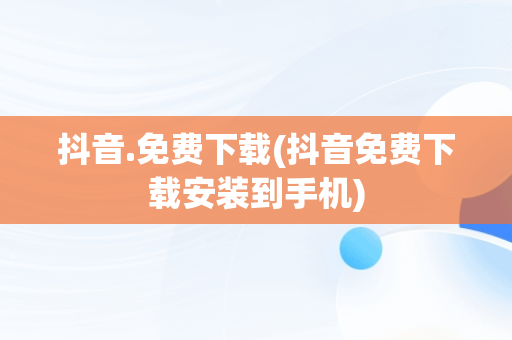 抖音.免费下载(抖音免费下载安装到手机)