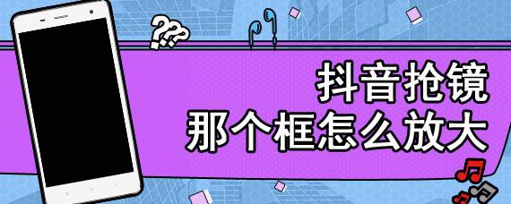 抖音怎么放大缩小(抖音怎么放大缩小视频)