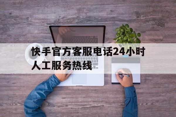 快手官方客服电话24小时人工服务热线(快手客服电话24小时人工服务电话)