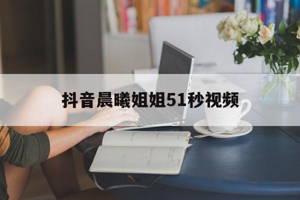抖音晨曦姐姐51秒视频(抖音晨曦姐姐早期视频)