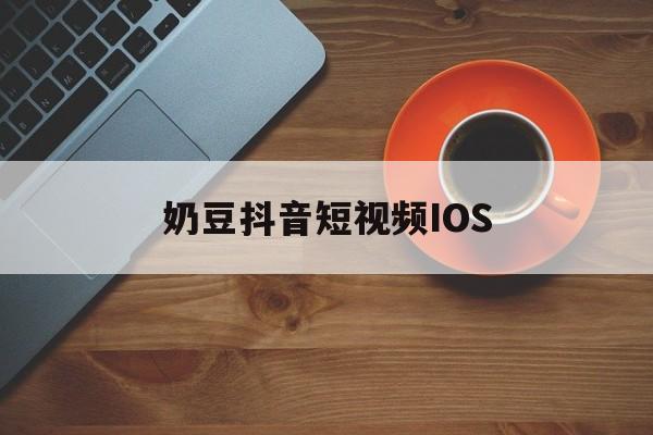 奶豆抖音短视频IOS,抖音旧版本ios安装包下载
