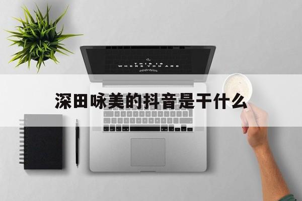 深田咏美的抖音是干什么,抖音客服专员是干什么的