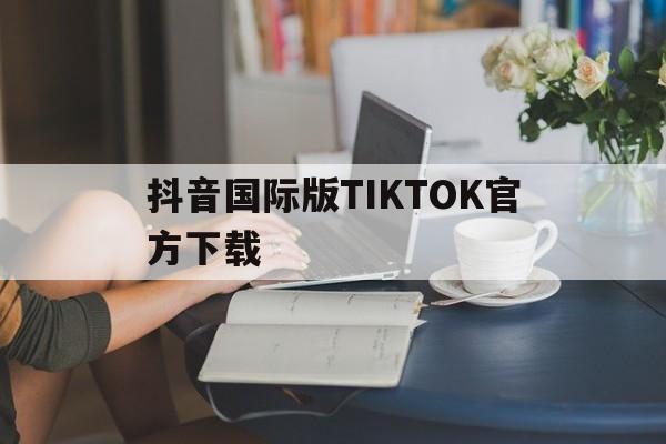 抖音国际版tiktok官方下载安卓,抖音国际版TIKTOK官方下载